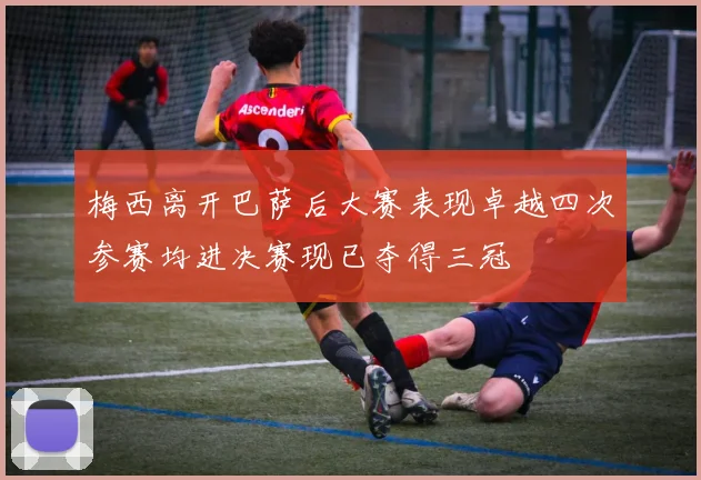 梅西离开巴萨后大赛表现卓越四次参赛均进决赛现已夺得三冠