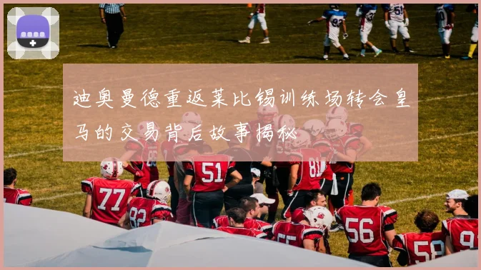 迪奥曼德重返莱比锡训练场转会皇马的交易背后故事揭秘