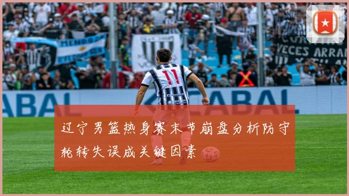 辽宁男篮热身赛末节崩盘分析防守轮转失误成关键因素