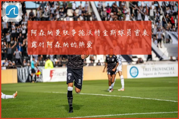 阿森纳曼联争抢沃特金斯球员曾表露对阿森纳的热爱